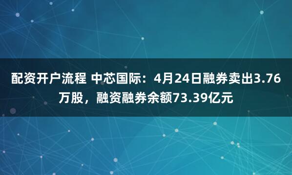 配资开户流程 中芯国际：4月24日融券卖出3.76万股，融资融券余额73.39亿元