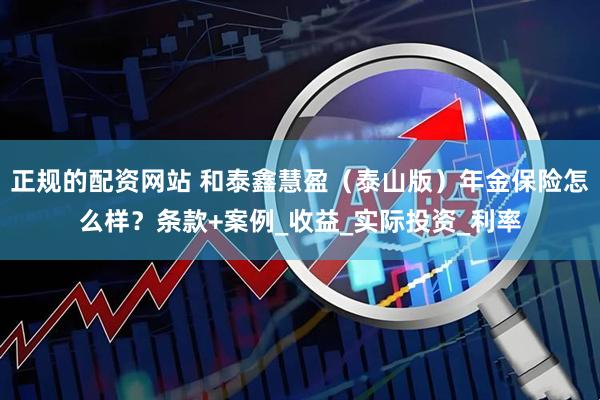 正规的配资网站 和泰鑫慧盈（泰山版）年金保险怎么样？条款+案例_收益_实际投资_利率