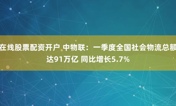 在线股票配资开户 中物联：一季度全国社会物流总额达91万亿 同比增长5.7%