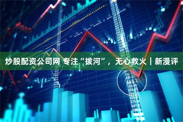 炒股配资公司网 专注“拔河”，无心救火｜新漫评