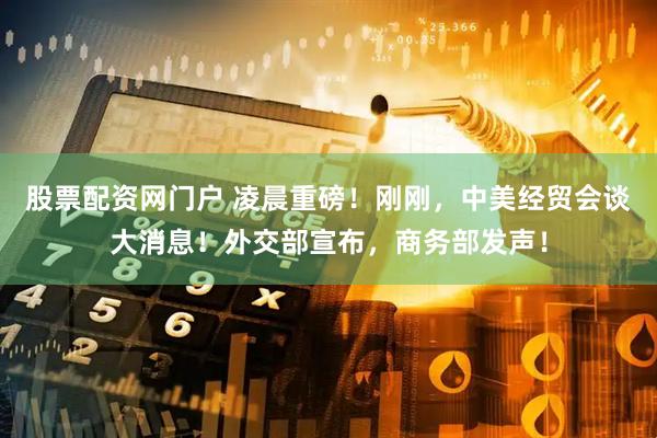 股票配资网门户 凌晨重磅！刚刚，中美经贸会谈大消息！外交部宣布，商务部发声！