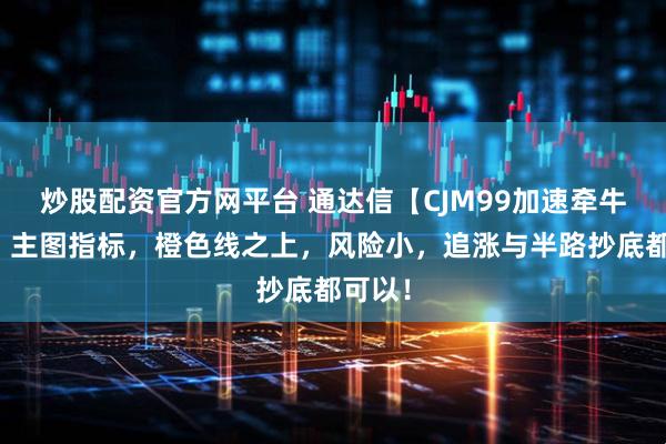 炒股配资官方网平台 通达信【CJM99加速牵牛起飞】主图指标，橙色线之上，风险小，追涨与半路抄底都可以！