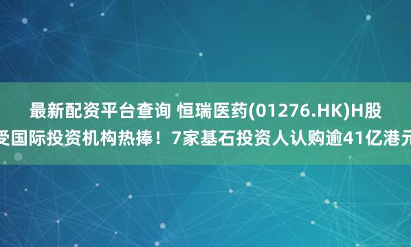 最新配资平台查询 恒瑞医药(01276.HK)H股受国际投资机构热捧！7家基石投资人认购逾41亿港元