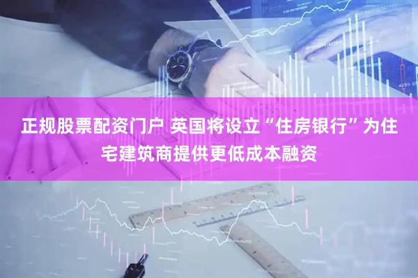 正规股票配资门户 英国将设立“住房银行”为住宅建筑商提供更低成本融资
