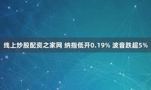 线上炒股配资之家网 纳指低开0.19% 波音跌超5%