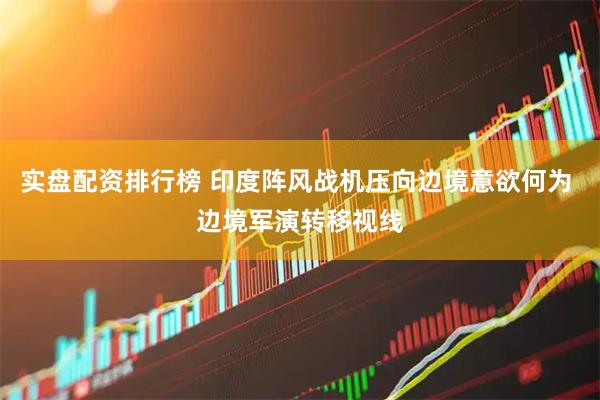实盘配资排行榜 印度阵风战机压向边境意欲何为 边境军演转移视线