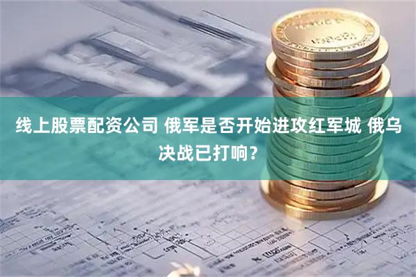 线上股票配资公司 俄军是否开始进攻红军城 俄乌决战已打响？