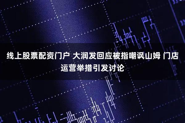线上股票配资门户 大润发回应被指嘲讽山姆 门店运营举措引发讨论