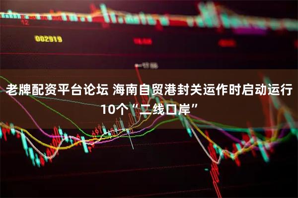 老牌配资平台论坛 海南自贸港封关运作时启动运行10个“二线口岸”