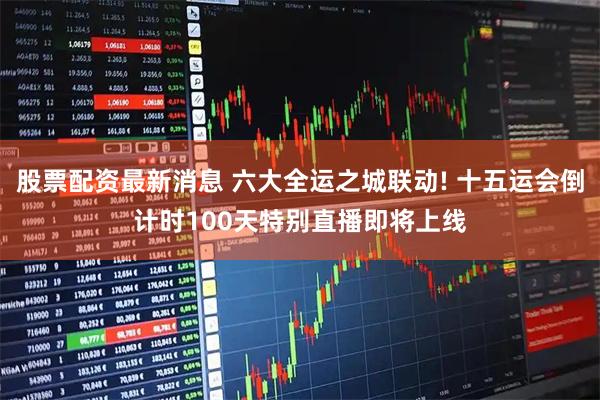 股票配资最新消息 六大全运之城联动! 十五运会倒计时100天特别直播即将上线