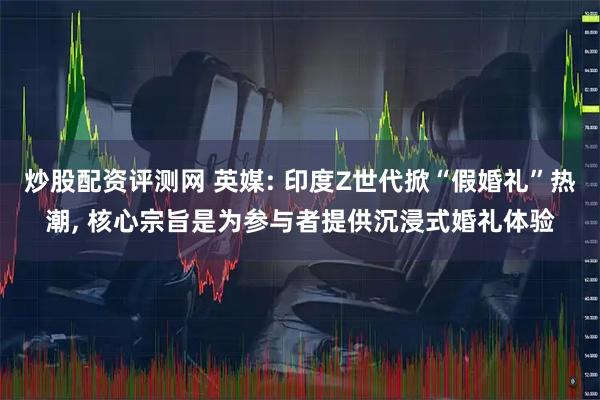 炒股配资评测网 英媒: 印度Z世代掀“假婚礼”热潮, 核心宗旨是为参与者提供沉浸式婚礼体验