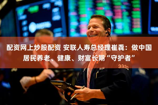 配资网上炒股配资 安联人寿总经理崔毳：做中国居民养老、健康、财富长期“守护者”