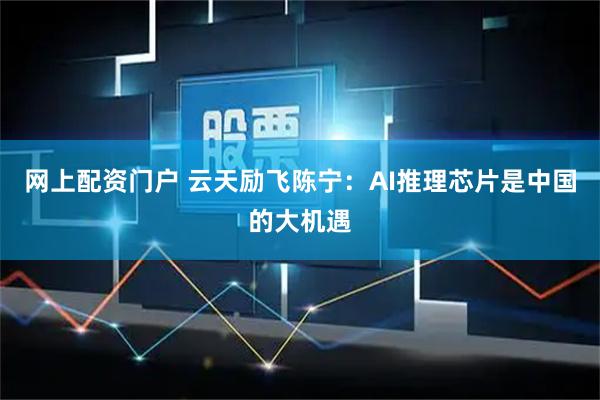 网上配资门户 云天励飞陈宁：AI推理芯片是中国的大机遇