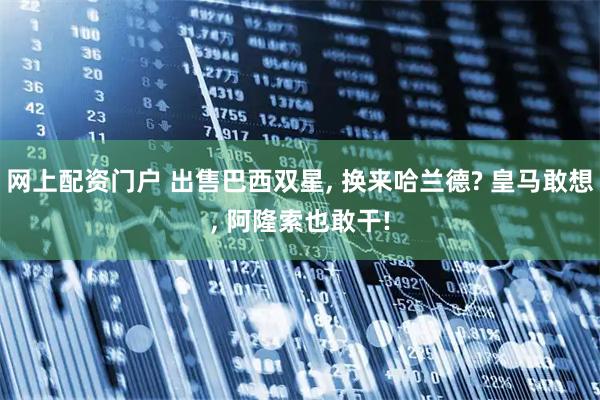 网上配资门户 出售巴西双星, 换来哈兰德? 皇马敢想, 阿隆索也敢干!