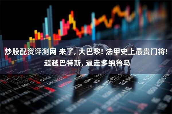 炒股配资评测网 来了, 大巴黎! 法甲史上最贵门将! 超越巴特斯, 逼走多纳鲁马