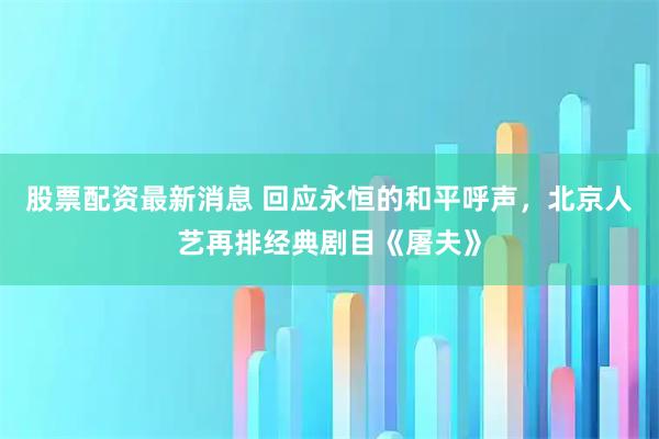 股票配资最新消息 回应永恒的和平呼声，北京人艺再排经典剧目《屠夫》