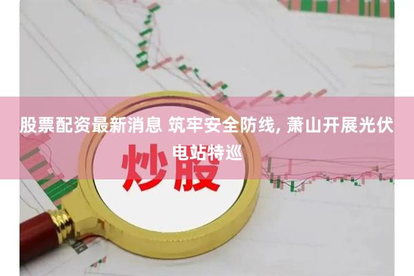 股票配资最新消息 筑牢安全防线, 萧山开展光伏电站特巡