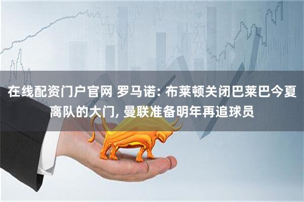 在线配资门户官网 罗马诺: 布莱顿关闭巴莱巴今夏离队的大门, 曼联准备明年再追球员