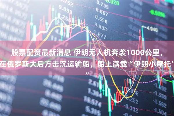 股票配资最新消息 伊朗无人机奔袭1000公里，在俄罗斯大后方击沉运输船，船上满载“伊朗小摩托”