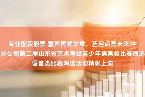 专业配资股票 童声再续华章，艺启点亮未来|中意人寿山东省分公司第二届山东省艺术考级青少年语言类比赛海选活动精彩上演