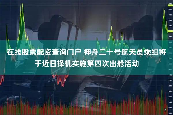 在线股票配资查询门户 神舟二十号航天员乘组将于近日择机实施第四次出舱活动